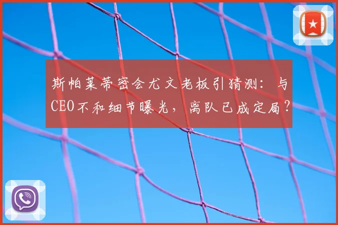 斯帕莱蒂密会尤文老板引猜测：与CEO不和细节曝光，离队已成定局？