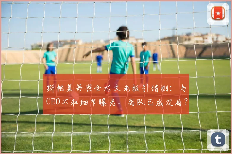 斯帕莱蒂密会尤文老板引猜测:与CEO不和细节曝光,离队已成定局?