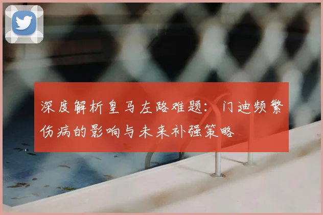 深度解析皇马左路难题：门迪频繁伤病的影响与未来补强策略