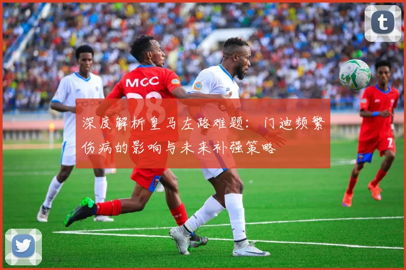 深度解析皇马左路难题：门迪频繁伤病的影响与未来补强策略