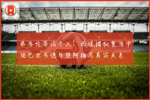 弗洛伦蒂诺介入!西媒揭秘皇马中场巴尔韦德与楚阿梅尼真实关系