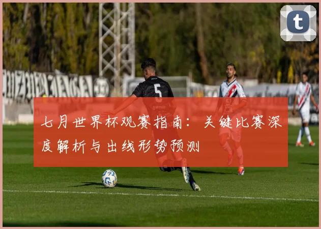 七月世界杯观赛指南:关键比赛深度解析与出线形势预测