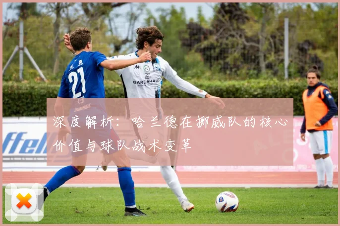 深度解析：哈兰德在挪威队的核心价值与球队战术变革