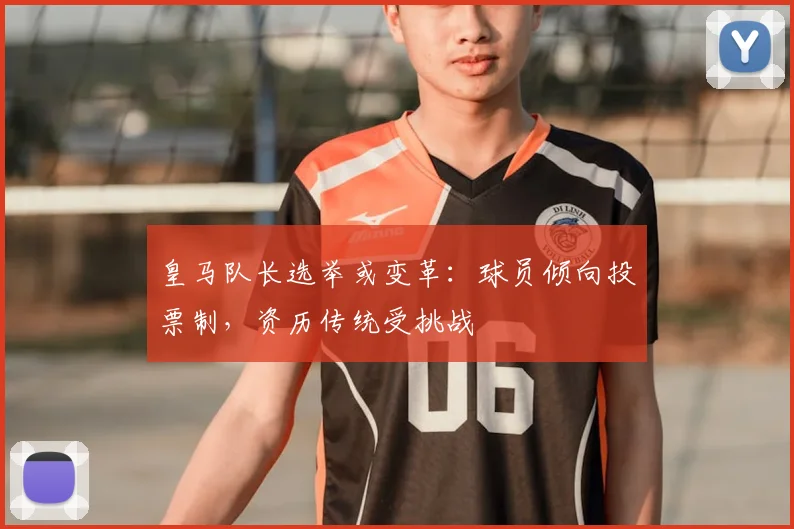 皇马队长选举或变革:球员倾向投票制,资历传统受挑战