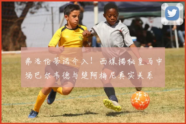 弗洛伦蒂诺介入！西媒揭秘皇马中场巴尔韦德与楚阿梅尼真实关系
