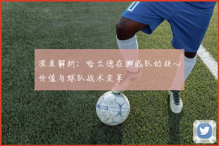 深度解析:哈兰德在挪威队的核心价值与球队战术变革