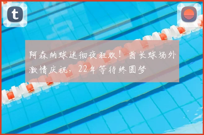 阿森纳球迷彻夜狂欢！酋长球场外激情庆祝，22年等待终圆梦